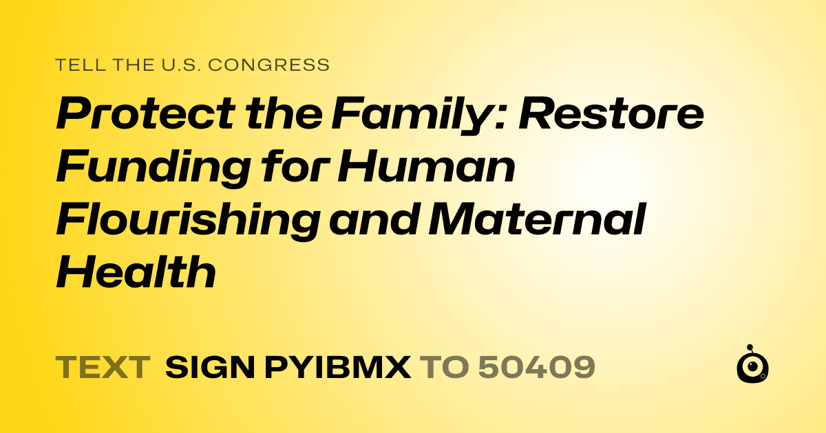 A shareable card that reads "tell the U.S. Congress: Protect the Family: Restore Funding for Human Flourishing and Maternal Health" followed by "text sign PYIBMX to 50409"