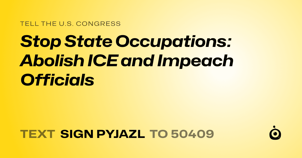 A shareable card that reads "tell the U.S. Congress: Stop State Occupations: Abolish ICE and Impeach Officials" followed by "text sign PYJAZL to 50409"
