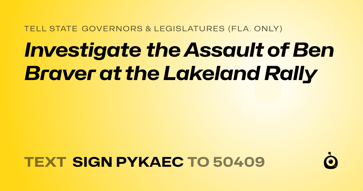 A shareable card that reads "tell State Governors & Legislatures (Fla. only): Investigate the Assault of Ben Braver at the Lakeland Rally" followed by "text sign PYKAEC to 50409"