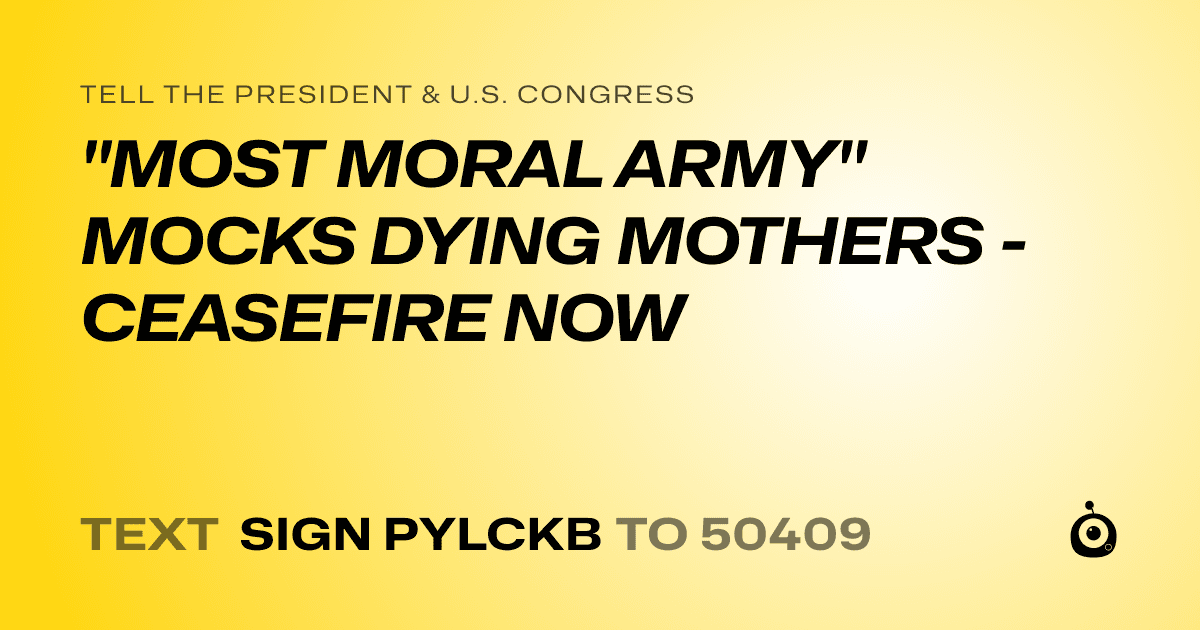 A shareable card that reads "tell the President & U.S. Congress: "MOST MORAL ARMY" MOCKS DYING MOTHERS - CEASEFIRE NOW" followed by "text sign PYLCKB to 50409"