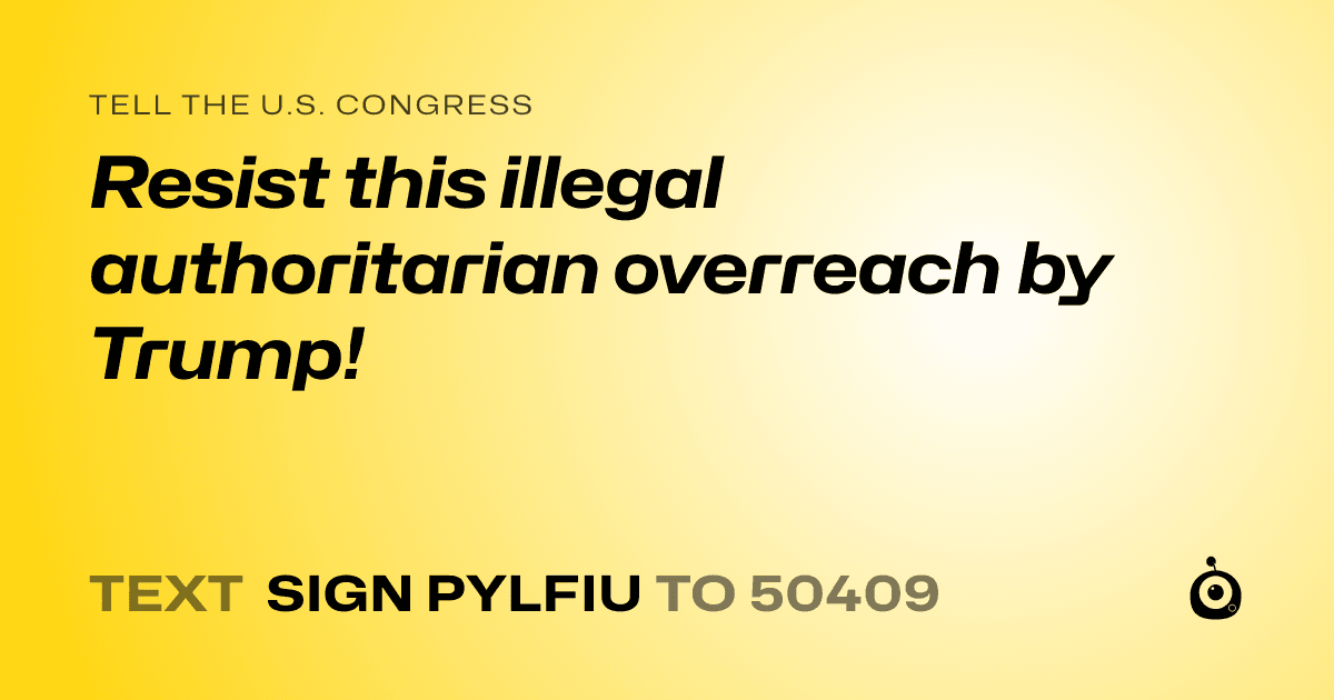 A shareable card that reads "tell the U.S. Congress: Resist this illegal authoritarian overreach by Trump!" followed by "text sign PYLFIU to 50409"
