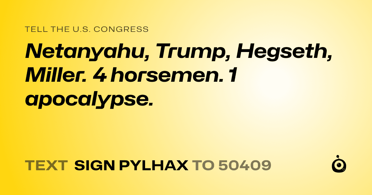 A shareable card that reads "tell the U.S. Congress: Netanyahu, Trump, Hegseth, Miller. 4 horsemen. 1 apocalypse." followed by "text sign PYLHAX to 50409"