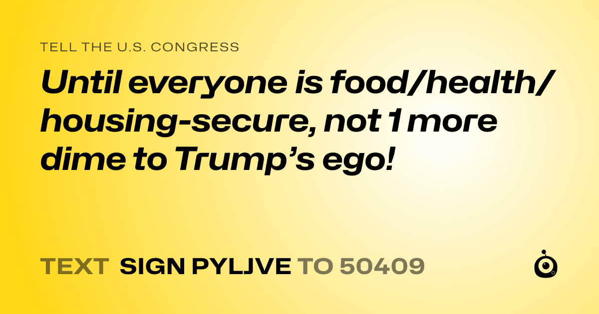 A shareable card that reads "tell the U.S. Congress: Until everyone is food/health/housing-secure, not 1 more dime to Trump’s ego!" followed by "text sign PYLJVE to 50409"