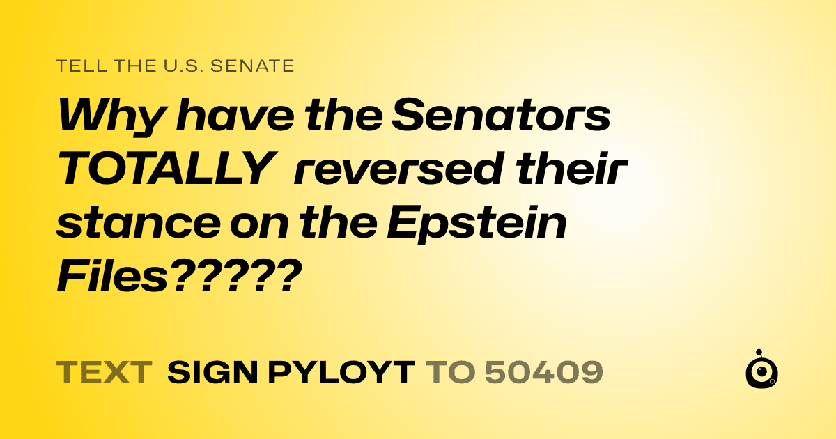 A shareable card that reads "tell the U.S. Senate: Why have the Senators TOTALLY reversed their stance on the Epstein Files?????" followed by "text sign PYLOYT to 50409"