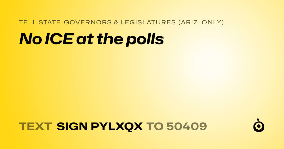 A shareable card that reads "tell State Governors & Legislatures (Ariz. only): No ICE at the polls" followed by "text sign PYLXQX to 50409"