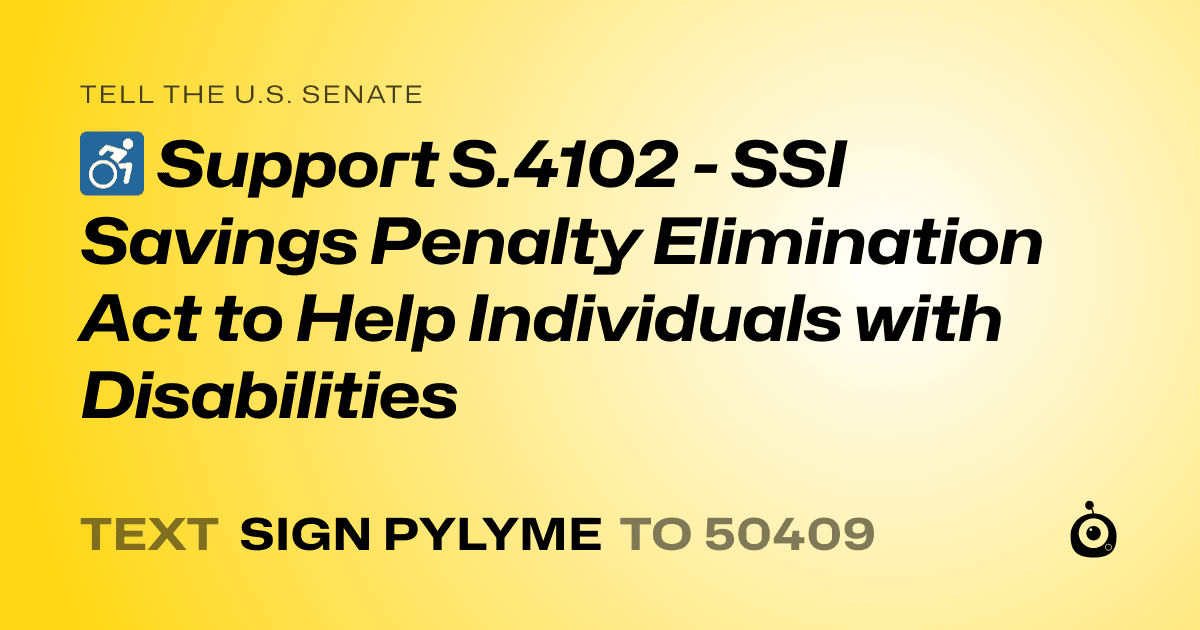 A shareable card that reads "tell the U.S. Senate: ♿ Support S.4102 - SSI Savings Penalty Elimination Act to Help Individuals with Disabilities" followed by "text sign PYLYME to 50409"