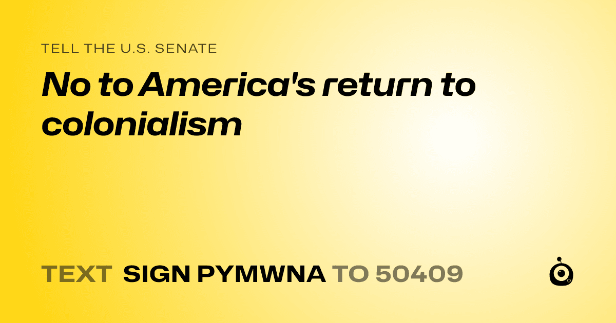 A shareable card that reads "tell the U.S. Senate: No to America's return to colonialism" followed by "text sign PYMWNA to 50409"