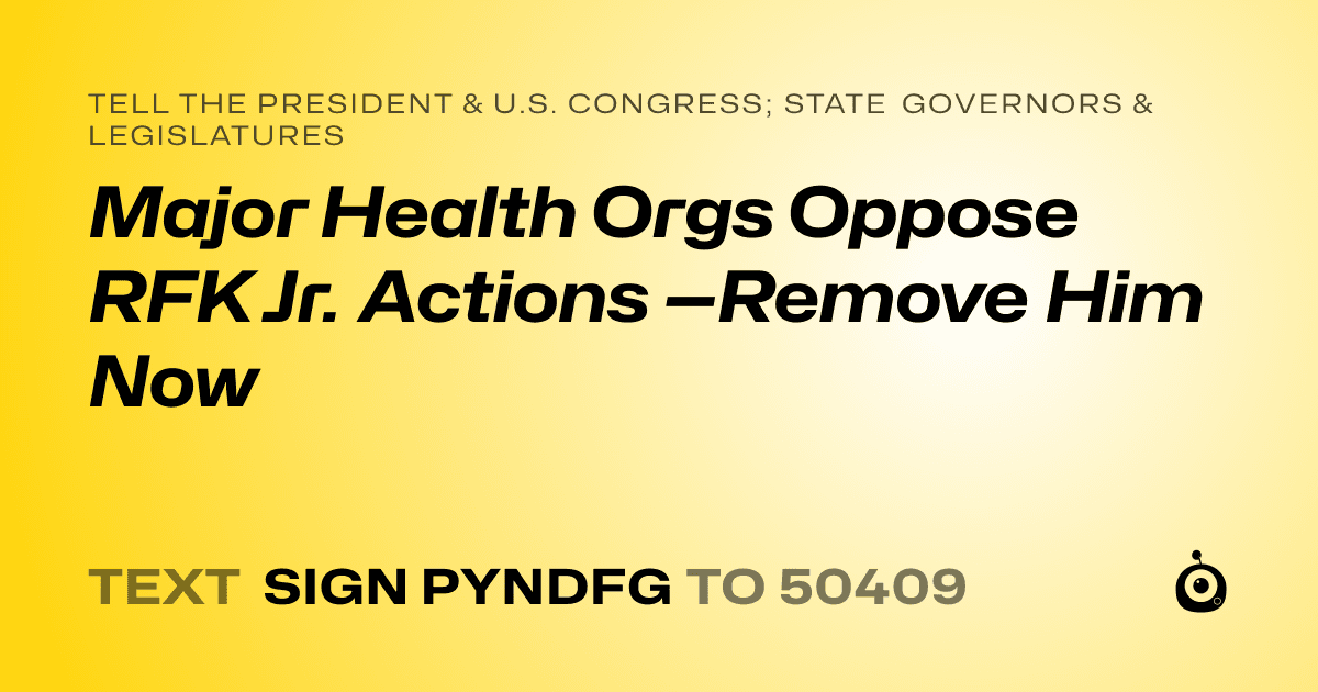 A shareable card that reads "tell the President & U.S. Congress; State Governors & Legislatures: Major Health Orgs Oppose RFK Jr. Actions —Remove Him Now" followed by "text sign PYNDFG to 50409"