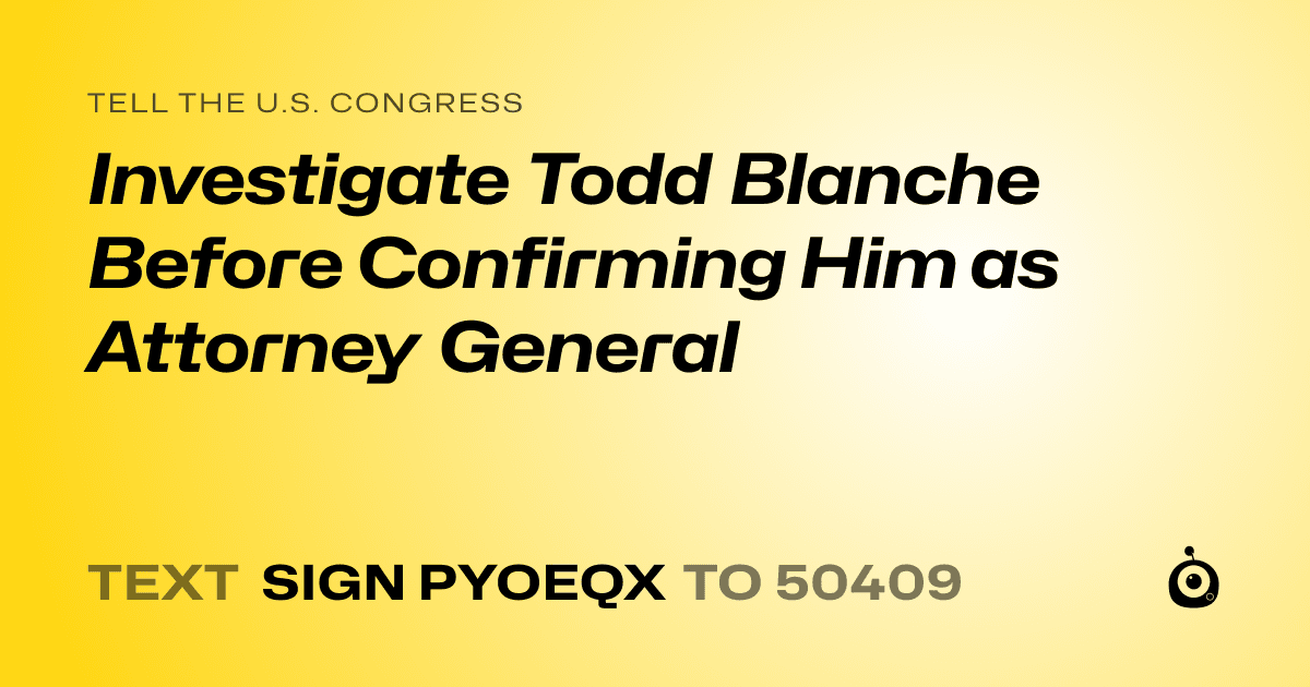 A shareable card that reads "tell the U.S. Congress: Investigate Todd Blanche Before Confirming Him as Attorney General" followed by "text sign PYOEQX to 50409"