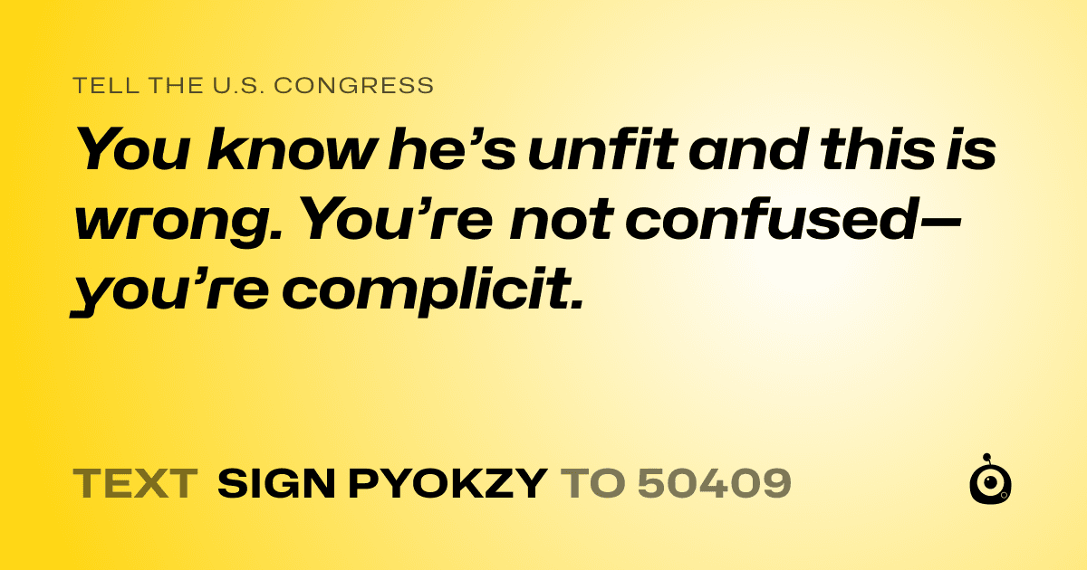 A shareable card that reads "tell the U.S. Congress: You know he’s unfit and this is wrong. You’re not confused—you’re complicit." followed by "text sign PYOKZY to 50409"