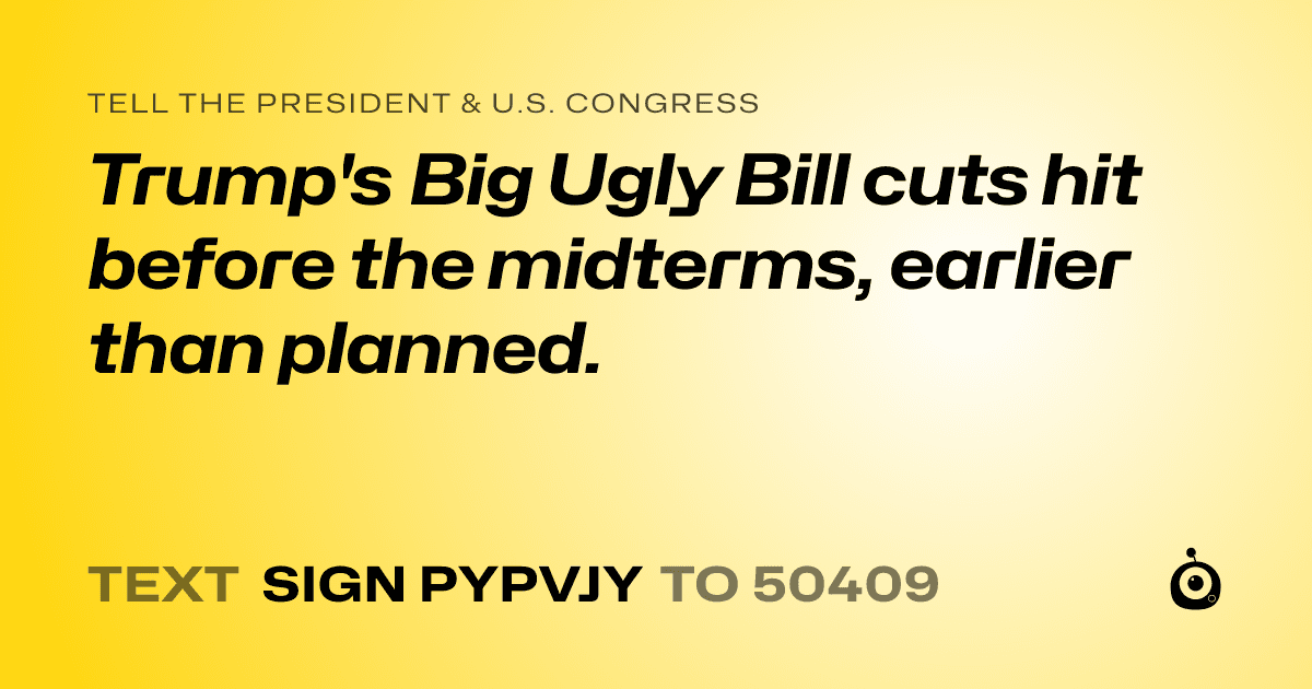 A shareable card that reads "tell the President & U.S. Congress: Trump's Big Ugly Bill cuts hit before the midterms, earlier than planned." followed by "text sign PYPVJY to 50409"