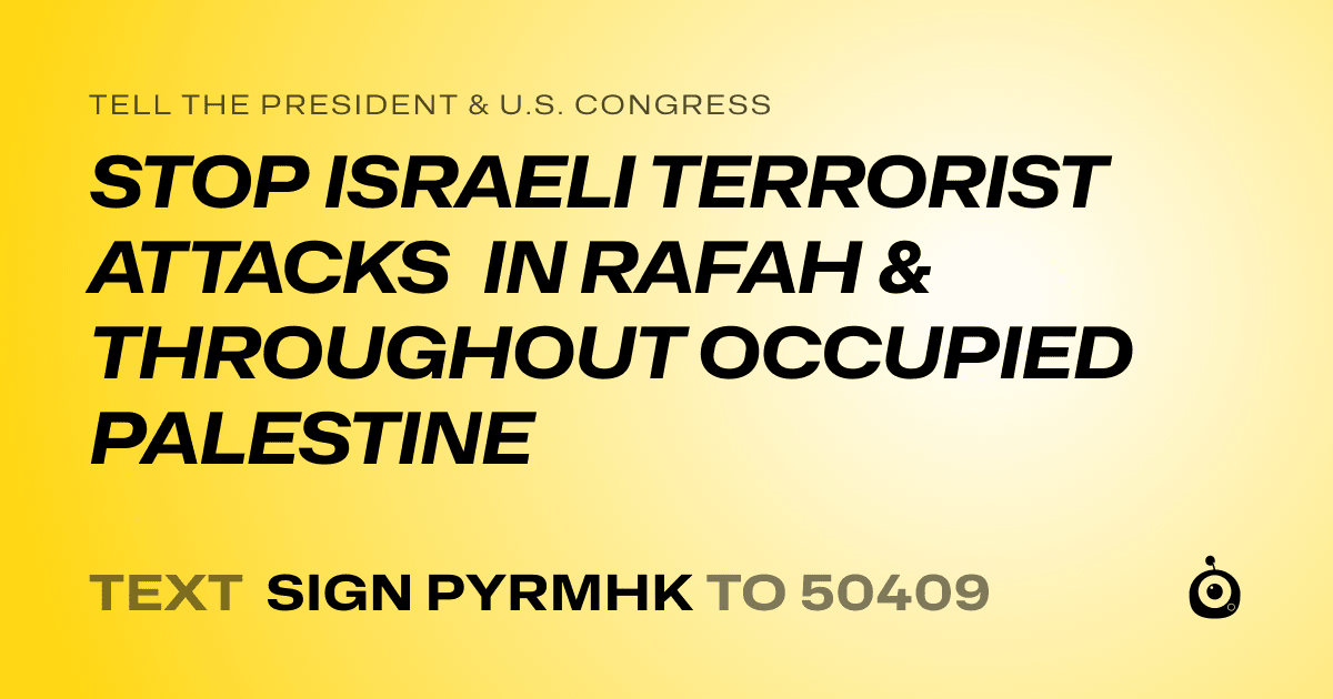 A shareable card that reads "tell the President & U.S. Congress: STOP ISRAELI TERRORIST ATTACKS IN RAFAH & THROUGHOUT OCCUPIED PALESTINE" followed by "text sign PYRMHK to 50409"