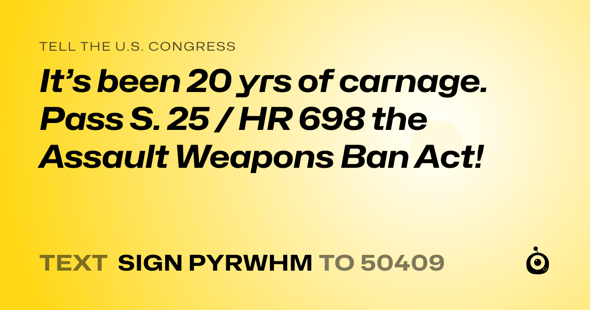 A shareable card that reads "tell the U.S. Congress: It’s been 20 yrs of carnage. Pass S. 25 / HR 698 the Assault Weapons Ban Act!" followed by "text sign PYRWHM to 50409"