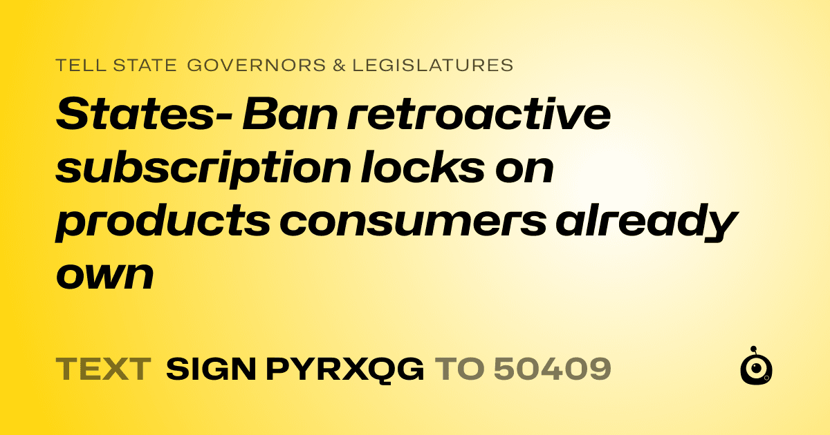 A shareable card that reads "tell State Governors & Legislatures: States- Ban retroactive subscription locks on products consumers already own" followed by "text sign PYRXQG to 50409"