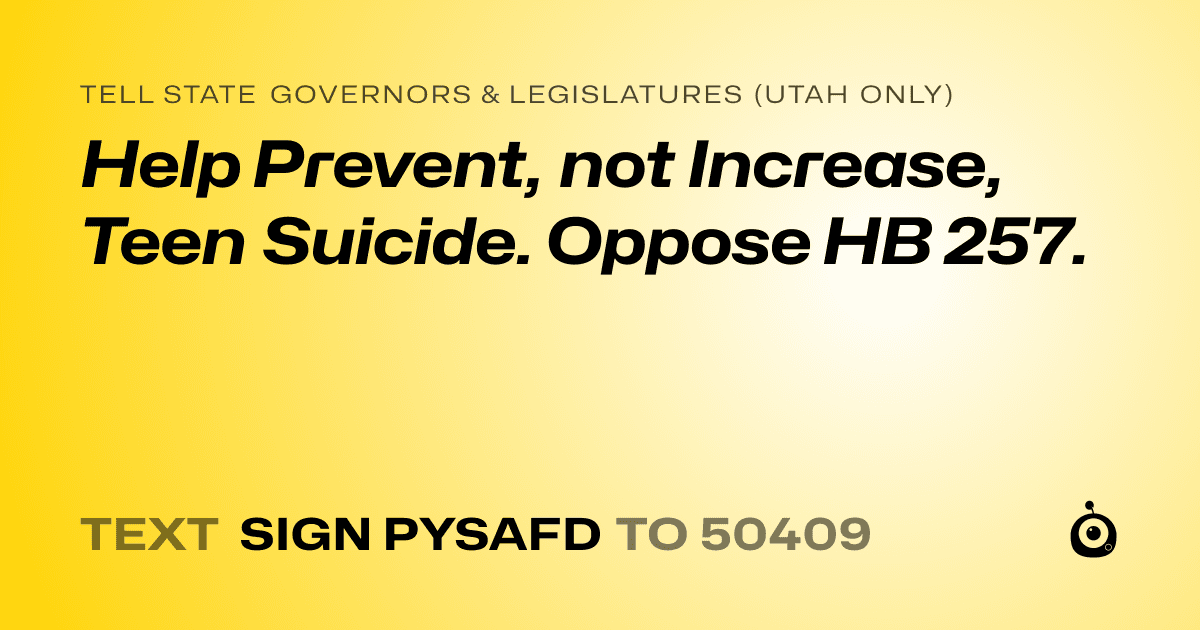 A shareable card that reads "tell State Governors & Legislatures (Utah only): Help Prevent, not Increase, Teen Suicide. Oppose HB 257." followed by "text sign PYSAFD to 50409"