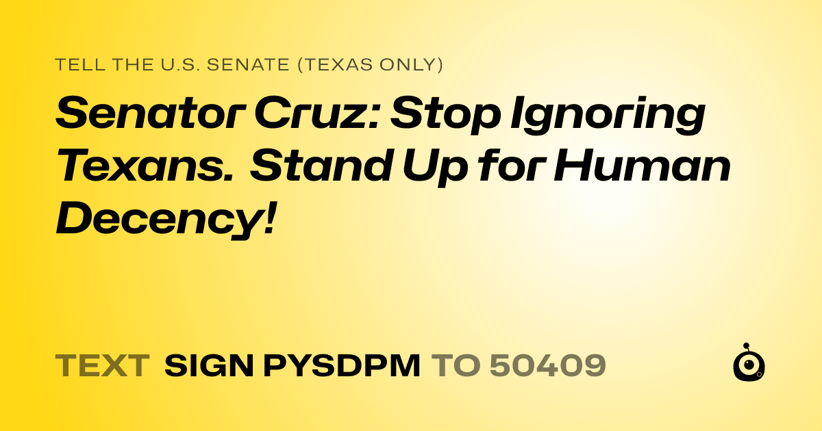 A shareable card that reads "tell the U.S. Senate (Texas only): Senator Cruz: Stop Ignoring Texans. Stand Up for Human Decency!" followed by "text sign PYSDPM to 50409"