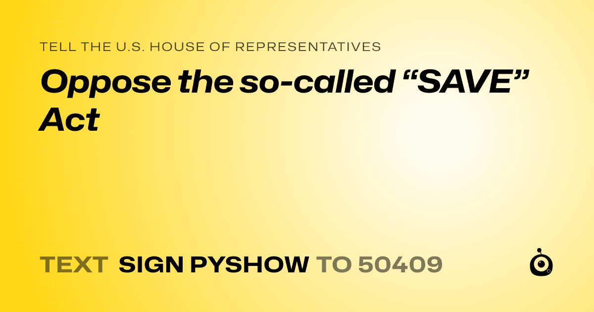 A shareable card that reads "tell the U.S. House of Representatives: Oppose the so-called “SAVE” Act" followed by "text sign PYSHOW to 50409"