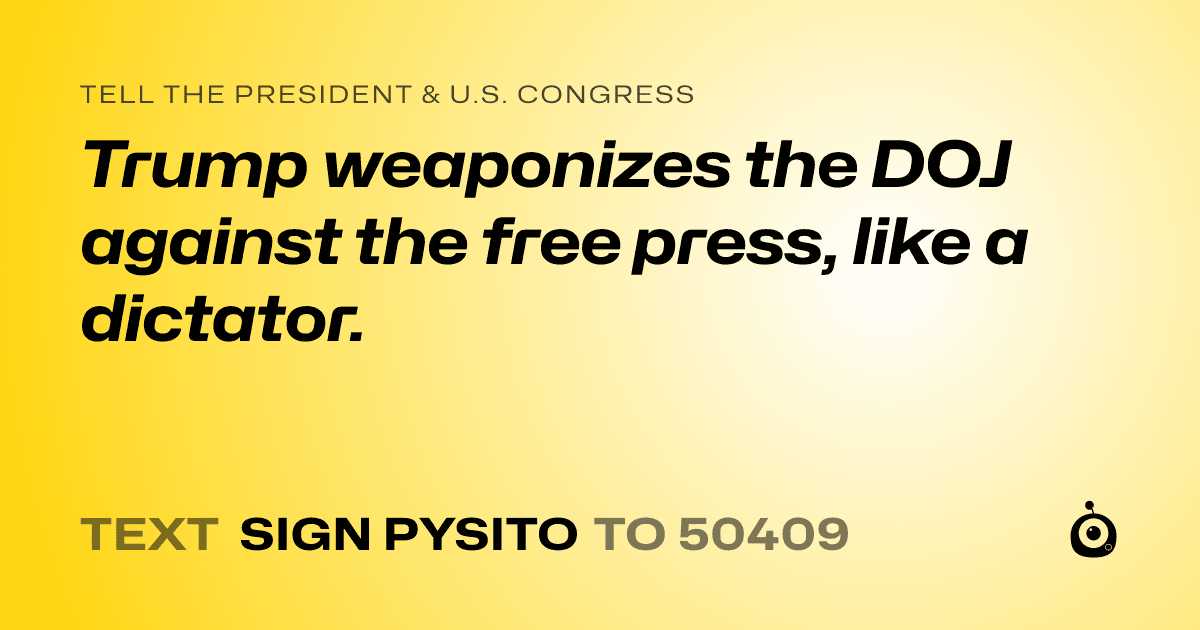 A shareable card that reads "tell the President & U.S. Congress: Trump weaponizes the DOJ against the free press, like a dictator." followed by "text sign PYSITO to 50409"