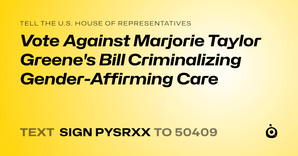 A shareable card that reads "tell the U.S. House of Representatives: Vote Against Marjorie Taylor Greene's Bill Criminalizing Gender-Affirming Care" followed by "text sign PYSRXX to 50409"