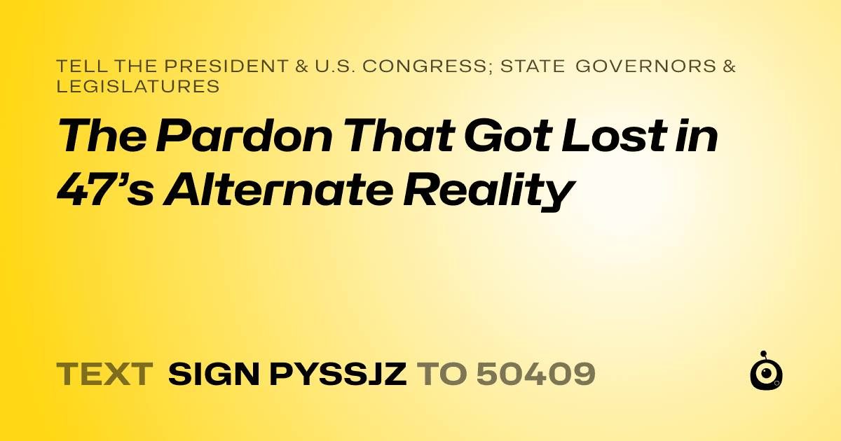 A shareable card that reads "tell the President & U.S. Congress; State Governors & Legislatures: The Pardon That Got Lost in 47’s Alternate Reality" followed by "text sign PYSSJZ to 50409"