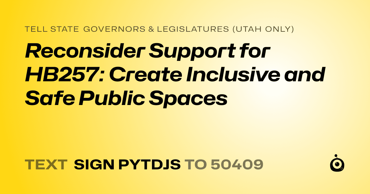 A shareable card that reads "tell State Governors & Legislatures (Utah only): Reconsider Support for HB257: Create Inclusive and Safe Public Spaces" followed by "text sign PYTDJS to 50409"