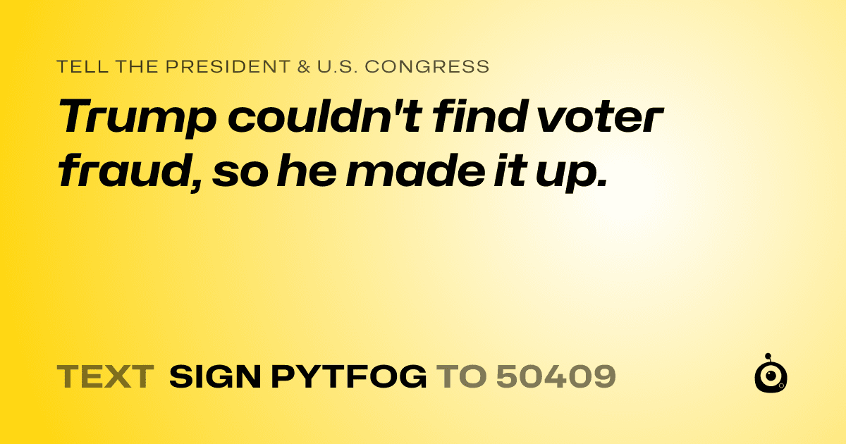 A shareable card that reads "tell the President & U.S. Congress: Trump couldn't find voter fraud, so he made it up." followed by "text sign PYTFOG to 50409"