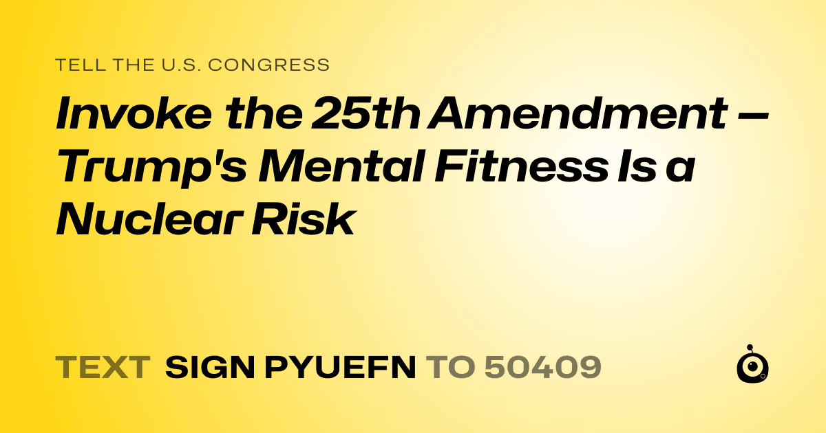 A shareable card that reads "tell the U.S. Congress: Invoke the 25th Amendment — Trump's Mental Fitness Is a Nuclear Risk" followed by "text sign PYUEFN to 50409"