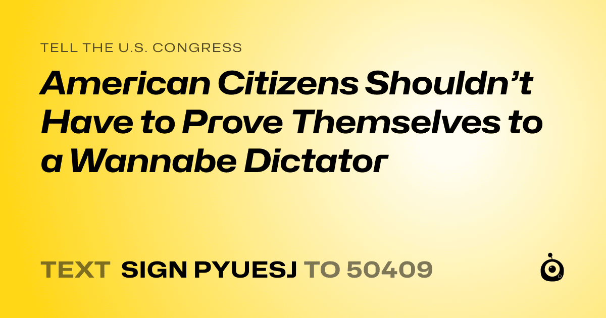 A shareable card that reads "tell the U.S. Congress: American Citizens Shouldn’t Have to Prove Themselves to a Wannabe Dictator" followed by "text sign PYUESJ to 50409"