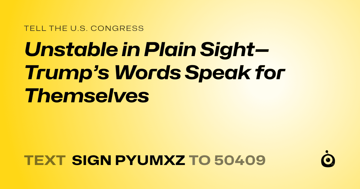 A shareable card that reads "tell the U.S. Congress: Unstable in Plain Sight—Trump’s Words Speak for Themselves" followed by "text sign PYUMXZ to 50409"
