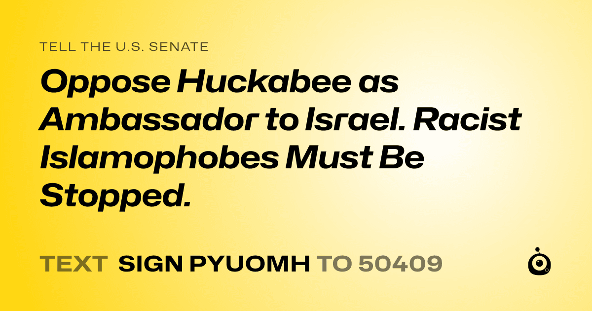 A shareable card that reads "tell the U.S. Senate: Oppose Huckabee as Ambassador to Israel. Racist Islamophobes Must Be Stopped." followed by "text sign PYUOMH to 50409"