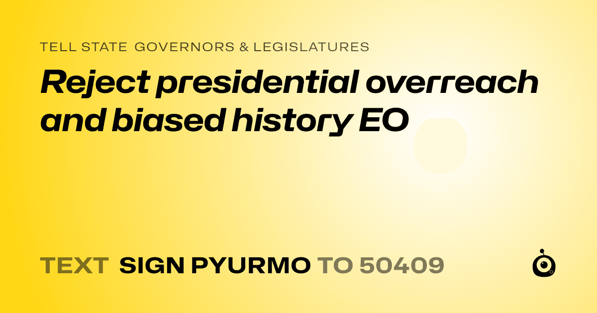 A shareable card that reads "tell State Governors & Legislatures: Reject presidential overreach and biased history EO" followed by "text sign PYURMO to 50409"