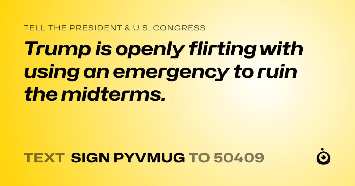 A shareable card that reads "tell the President & U.S. Congress: Trump is openly flirting with using an emergency to ruin the midterms." followed by "text sign PYVMUG to 50409"