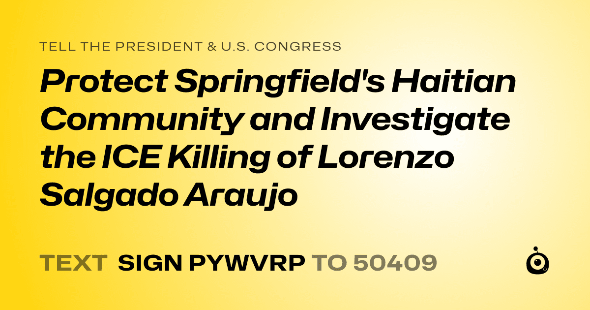 A shareable card that reads "tell the President & U.S. Congress: Protect Springfield's Haitian Community and Investigate the ICE Killing of Lorenzo Salgado Araujo" followed by "text sign PYWVRP to 50409"