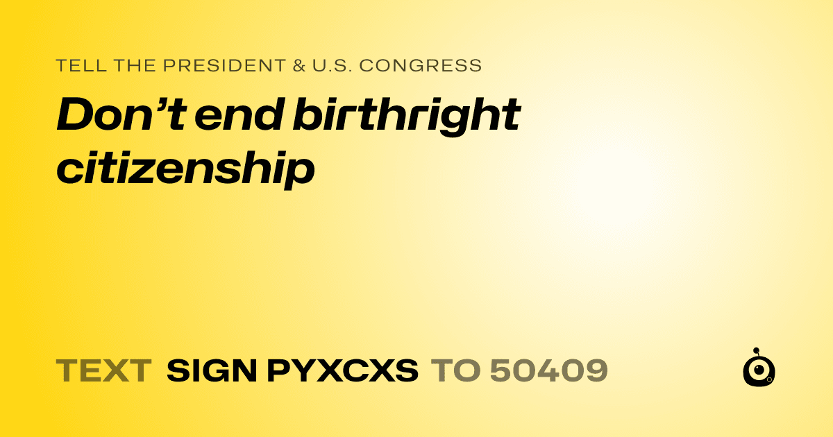 A shareable card that reads "tell the President & U.S. Congress: Don’t end birthright citizenship" followed by "text sign PYXCXS to 50409"
