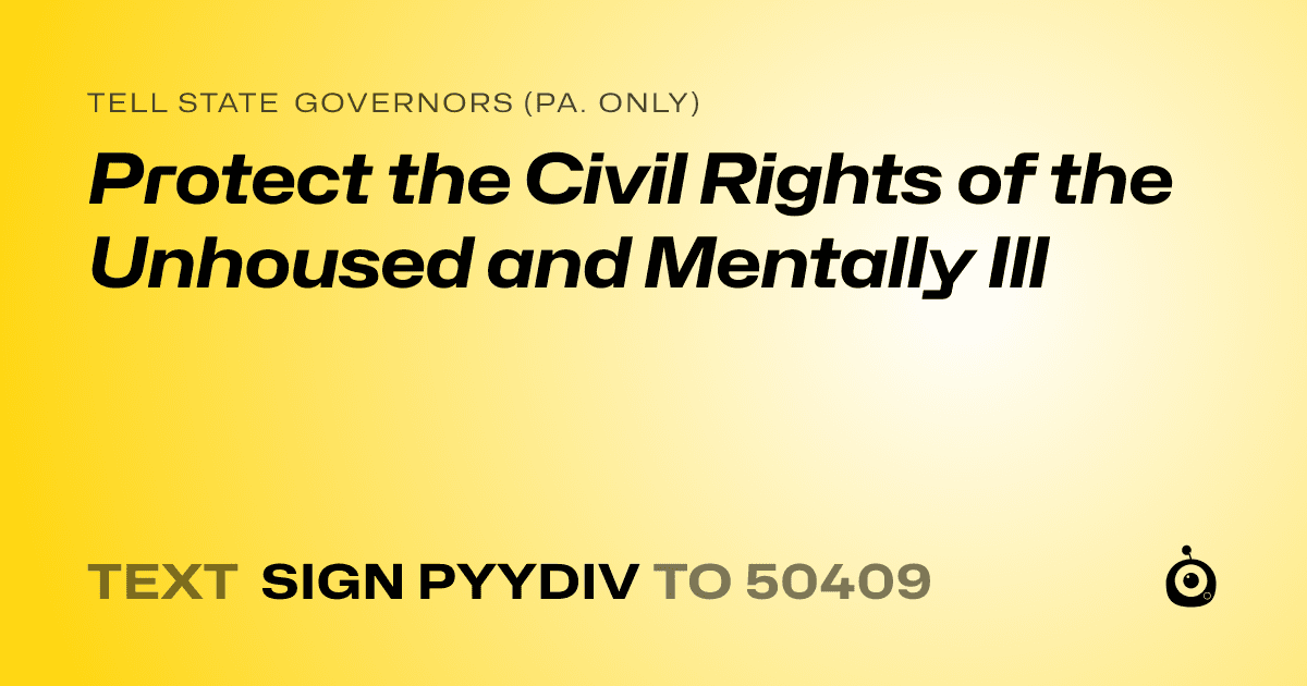 A shareable card that reads "tell State Governors (Pa. only): Protect the Civil Rights of the Unhoused and Mentally Ill" followed by "text sign PYYDIV to 50409"