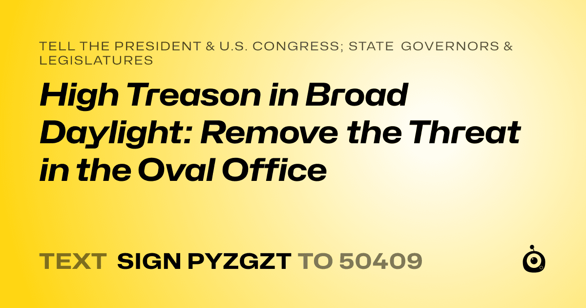 A shareable card that reads "tell the President & U.S. Congress; State Governors & Legislatures: High Treason in Broad Daylight: Remove the Threat in the Oval Office" followed by "text sign PYZGZT to 50409"