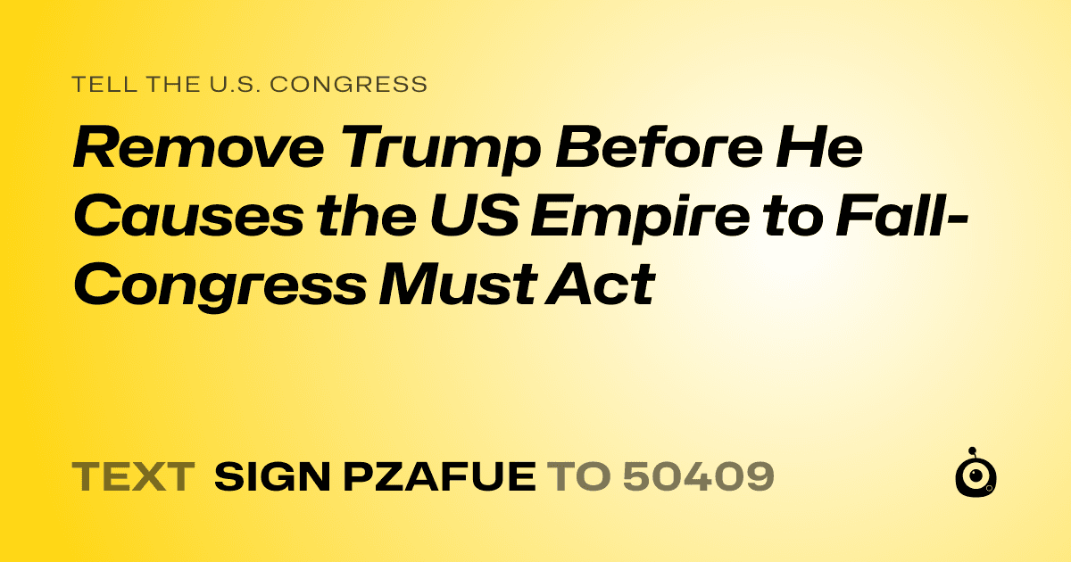 A shareable card that reads "tell the U.S. Congress: Remove Trump Before He Causes the US Empire to Fall- Congress Must Act" followed by "text sign PZAFUE to 50409"