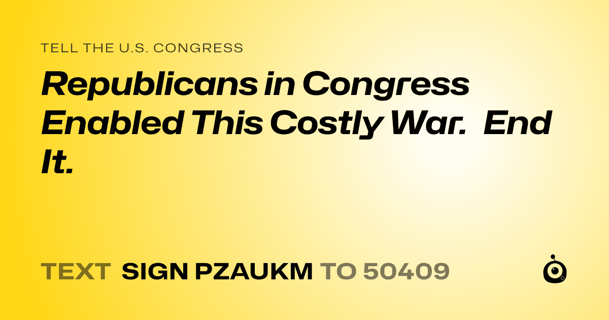 A shareable card that reads "tell the U.S. Congress: Republicans in Congress Enabled This Costly War.  End It." followed by "text sign PZAUKM to 50409"