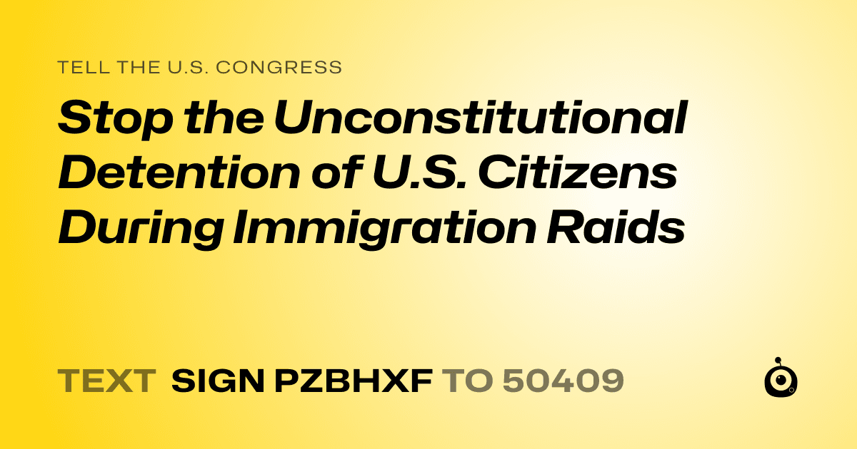 A shareable card that reads "tell the U.S. Congress: Stop the Unconstitutional Detention of U.S. Citizens During Immigration Raids" followed by "text sign PZBHXF to 50409"