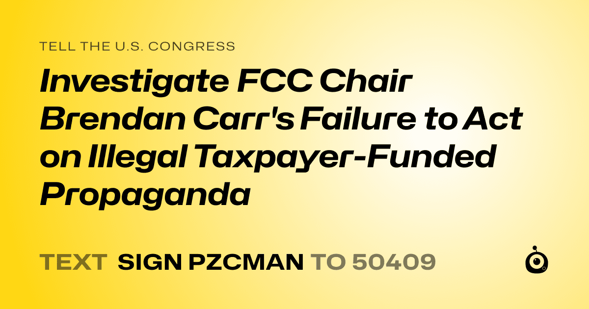 A shareable card that reads "tell the U.S. Congress: Investigate FCC Chair Brendan Carr's Failure to Act on Illegal Taxpayer-Funded Propaganda" followed by "text sign PZCMAN to 50409"