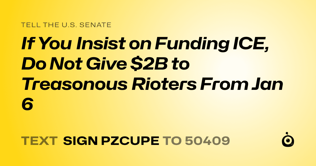 A shareable card that reads "tell the U.S. Senate: If You Insist on Funding ICE, Do Not Give $2B to Treasonous Rioters From Jan 6" followed by "text sign PZCUPE to 50409"
