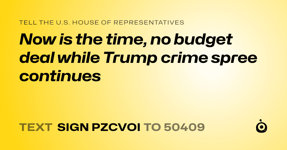 A shareable card that reads "tell the U.S. House of Representatives: Now is the time, no budget deal while Trump crime spree continues" followed by "text sign PZCVOI to 50409"