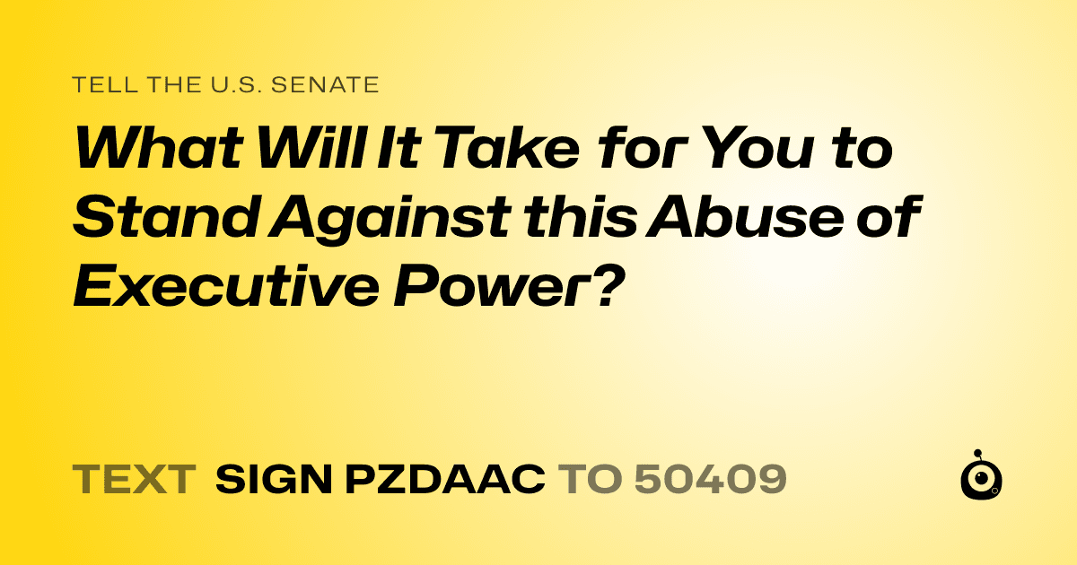 A shareable card that reads "tell the U.S. Senate: What Will It Take for You to Stand Against this Abuse of Executive Power?" followed by "text sign PZDAAC to 50409"