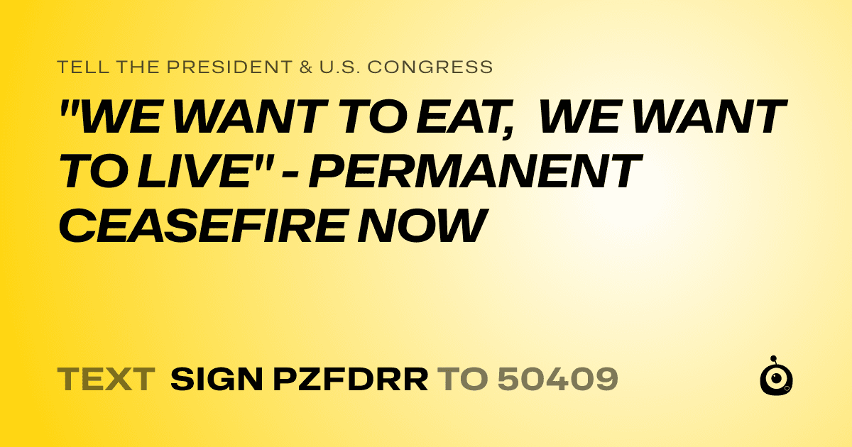 A shareable card that reads "tell the President & U.S. Congress: "WE WANT TO EAT, WE WANT TO LIVE" - PERMANENT CEASEFIRE NOW" followed by "text sign PZFDRR to 50409"