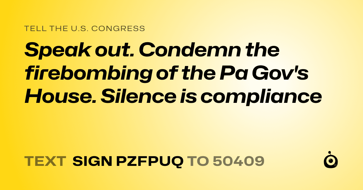 A shareable card that reads "tell the U.S. Congress: Speak out. Condemn the firebombing of the Pa Gov's House. Silence is compliance" followed by "text sign PZFPUQ to 50409"