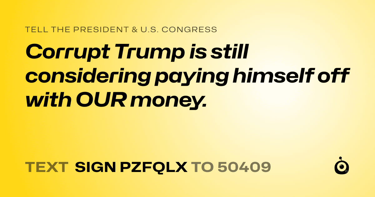 A shareable card that reads "tell the President & U.S. Congress: Corrupt Trump is still considering paying himself off with OUR money." followed by "text sign PZFQLX to 50409"