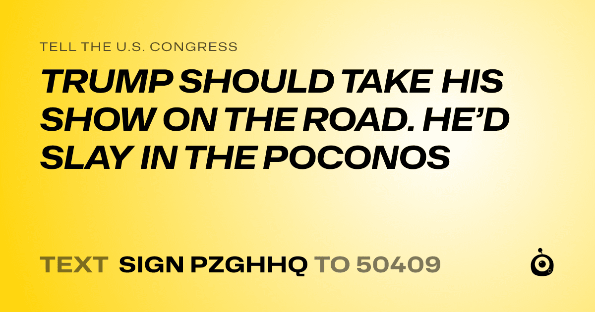 A shareable card that reads "tell the U.S. Congress: TRUMP SHOULD TAKE HIS SHOW ON THE ROAD. HE’D SLAY IN THE POCONOS" followed by "text sign PZGHHQ to 50409"