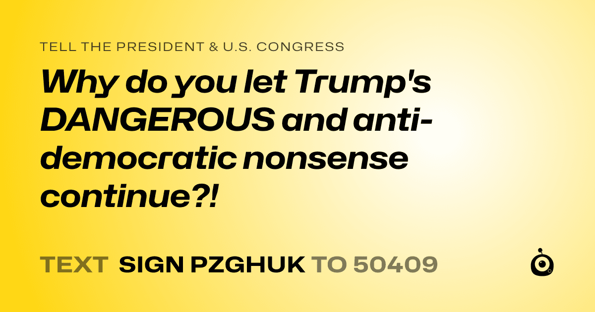 A shareable card that reads "tell the President & U.S. Congress: Why do you let Trump's DANGEROUS and anti-democratic nonsense continue?!" followed by "text sign PZGHUK to 50409"