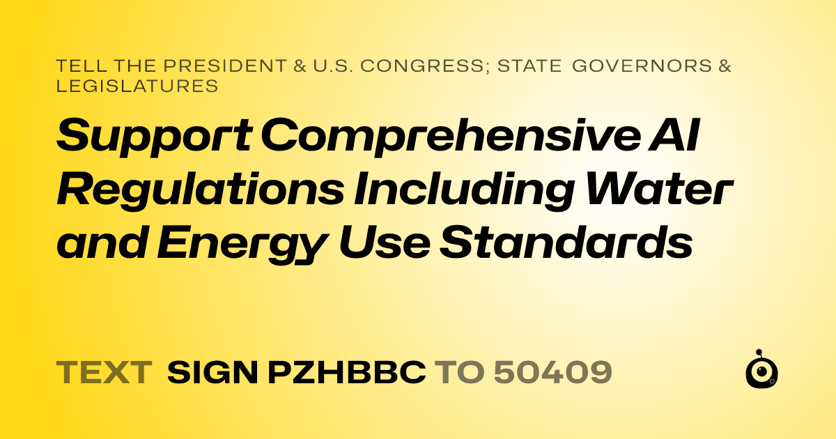 A shareable card that reads "tell the President & U.S. Congress; State Governors & Legislatures: Support Comprehensive AI Regulations Including Water and Energy Use Standards" followed by "text sign PZHBBC to 50409"