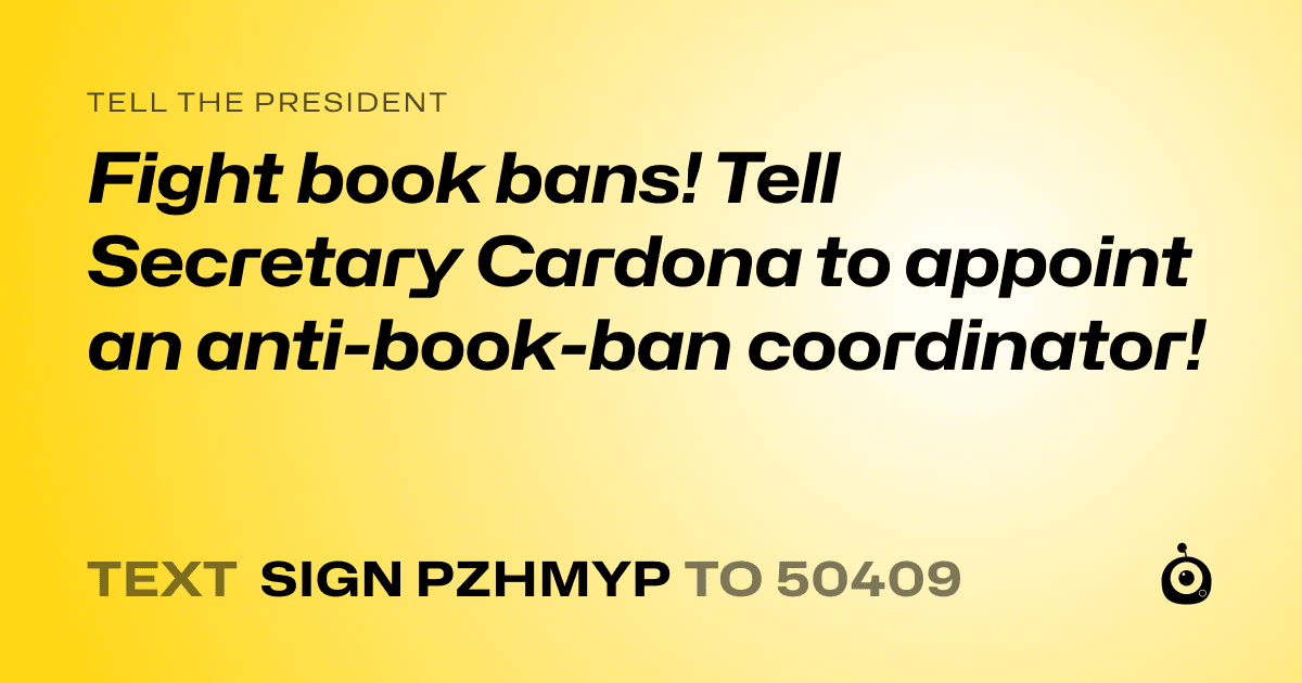 A shareable card that reads "tell the President: Fight book bans! Tell Secretary Cardona to appoint an anti-book-ban coordinator!" followed by "text sign PZHMYP to 50409"